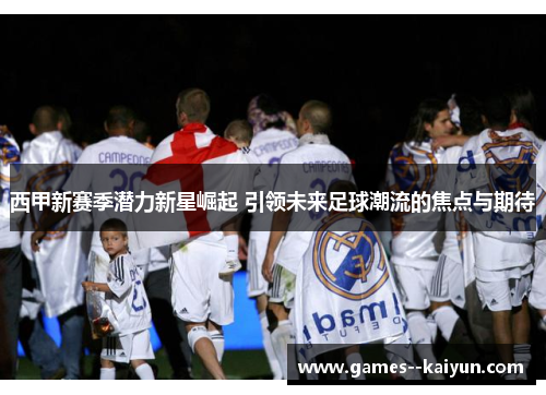 西甲新赛季潜力新星崛起 引领未来足球潮流的焦点与期待 西甲新赛季潜力新星崛起 引领未来足球潮流的焦点与期待
