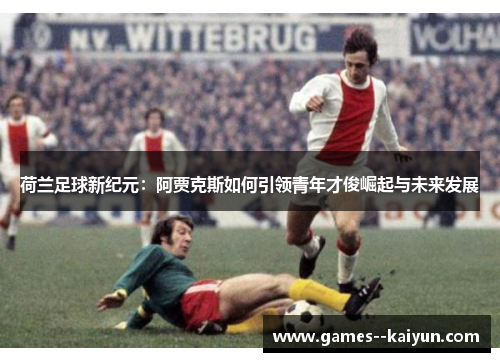 荷兰足球新纪元：阿贾克斯如何引领青年才俊崛起与未来发展