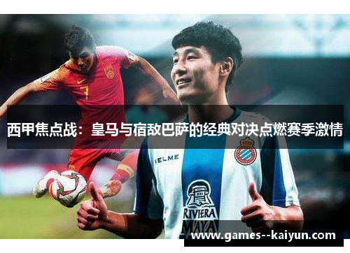 西甲焦点战：皇马与宿敌巴萨的经典对决点燃赛季激情