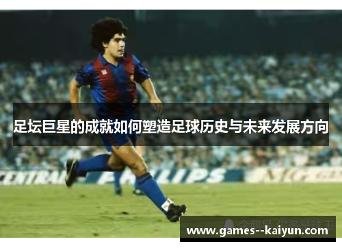 足坛巨星的成就如何塑造足球历史与未来发展方向 足坛巨星的成就如何塑造足球历史与未来发展方向