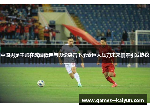 中国男足主帅在成绩低迷与舆论夹击下承受巨大压力未来前景引发热议 中国男足主帅在成绩低迷与舆论夹击下承受巨大压力未来前景引发热议